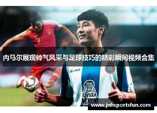 内马尔展现帅气风采与足球技巧的精彩瞬间视频合集