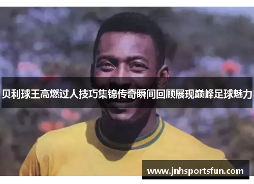 贝利球王高燃过人技巧集锦传奇瞬间回顾展现巅峰足球魅力