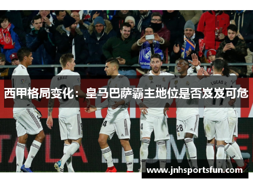 西甲格局变化：皇马巴萨霸主地位是否岌岌可危