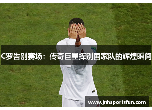C罗告别赛场：传奇巨星挥别国家队的辉煌瞬间