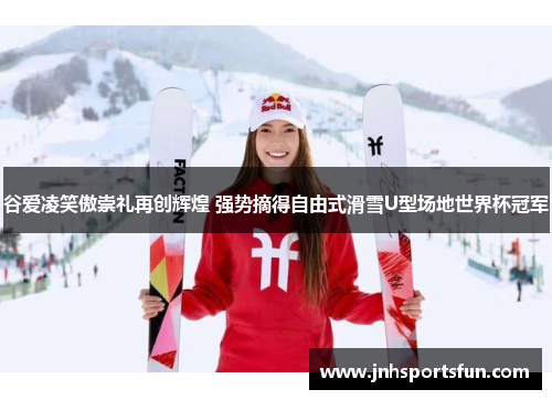 谷爱凌笑傲崇礼再创辉煌 强势摘得自由式滑雪U型场地世界杯冠军