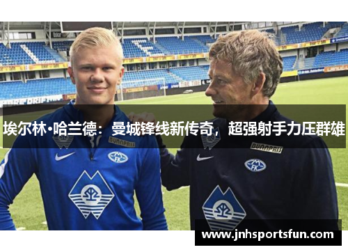 埃尔林·哈兰德：曼城锋线新传奇，超强射手力压群雄