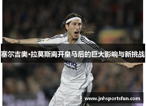 塞尔吉奥·拉莫斯离开皇马后的巨大影响与新挑战