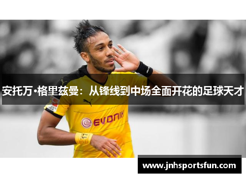 安托万·格里兹曼：从锋线到中场全面开花的足球天才